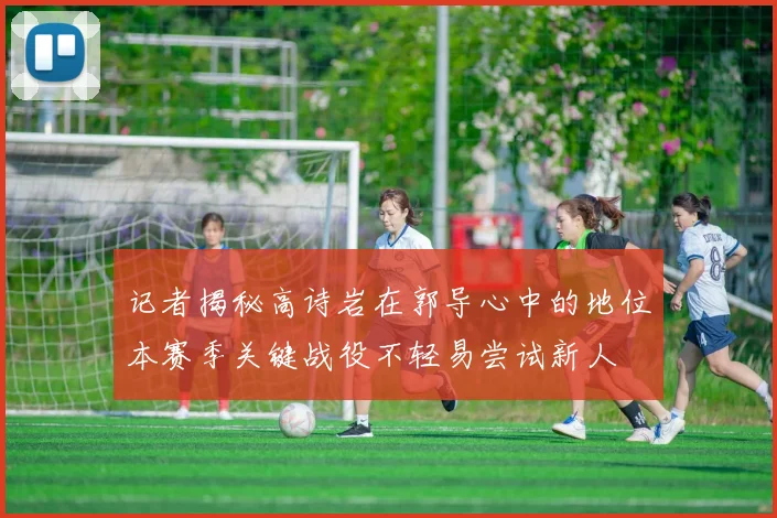 记者揭秘高诗岩在郭导心中的地位本赛季关键战役不轻易尝试新人