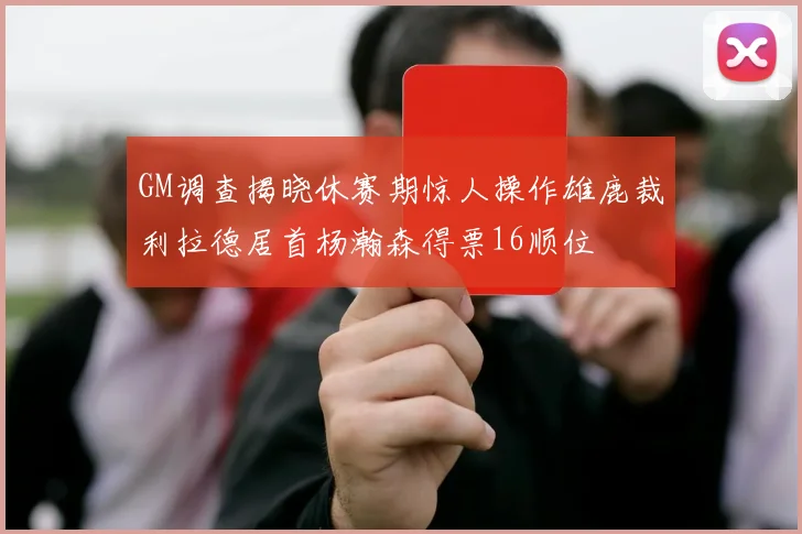 GM调查揭晓休赛期惊人操作雄鹿裁利拉德居首杨瀚森得票16顺位