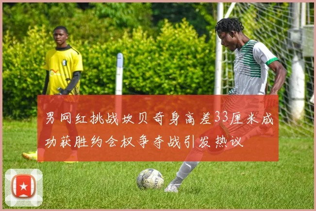 男网红挑战坎贝奇身高差33厘米成功获胜约会权争夺战引发热议