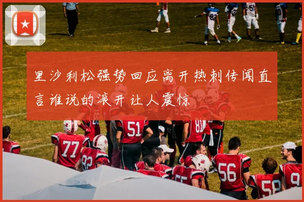 里沙利松强势回应离开热刺传闻直言谁说的滚开让人震惊