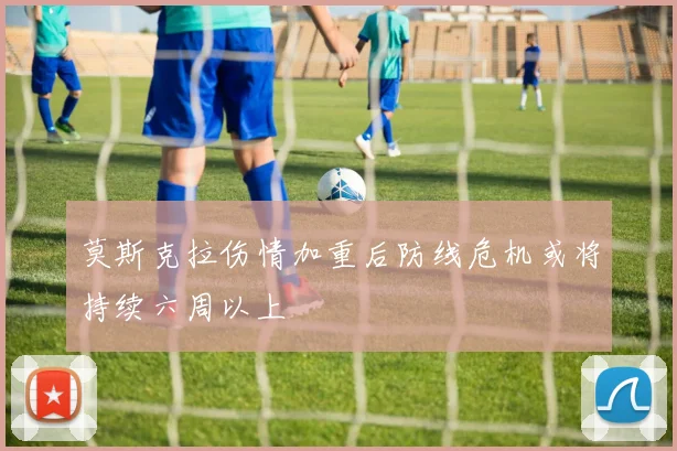 莫斯克拉伤情加重后防线危机或将持续六周以上