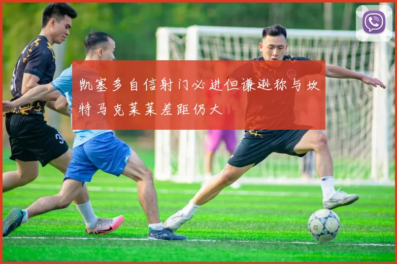凯塞多自信射门必进但谦逊称与坎特马克莱莱差距仍大