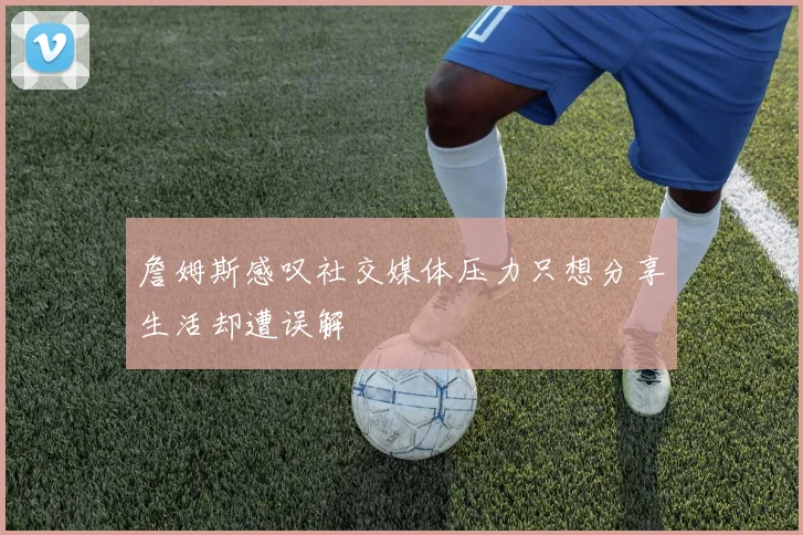詹姆斯感叹社交媒体压力只想分享生活却遭误解