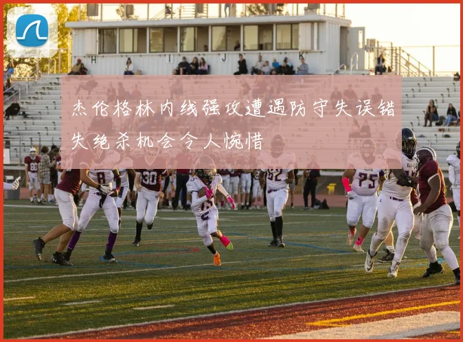 杰伦格林内线强攻遭遇防守失误错失绝杀机会令人惋惜
