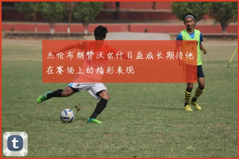 杰伦布朗赞沃尔什日益成长期待他在赛场上的精彩表现