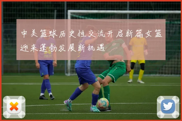 中美篮球历史性交流开启新篇女篮迎来蓬勃发展新机遇