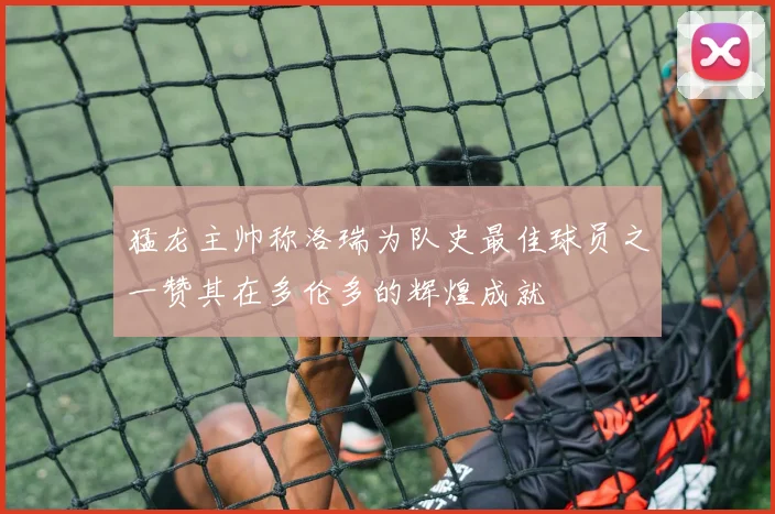猛龙主帅称洛瑞为队史最佳球员之一赞其在多伦多的辉煌成就