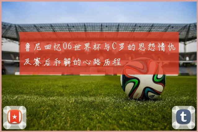 鲁尼回忆06世界杯与C罗的恩怨情仇及赛后和解的心路历程