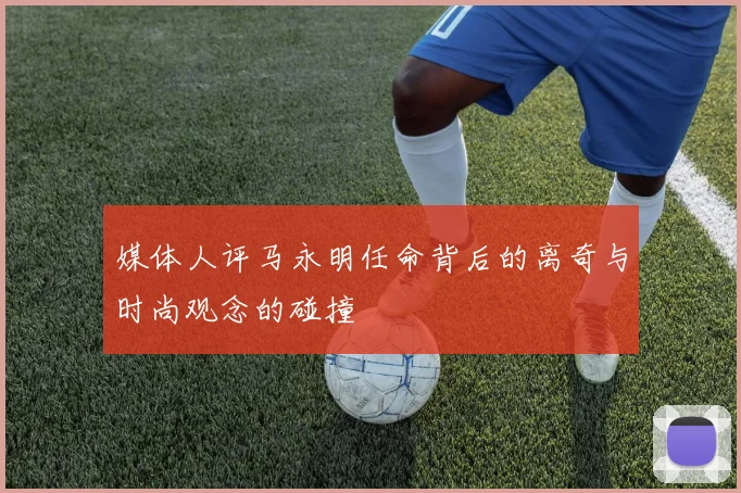 媒体人评马永明任命背后的离奇与时尚观念的碰撞