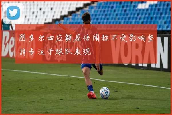 图多尔回应解雇传闻称不受影响坚持专注于球队表现