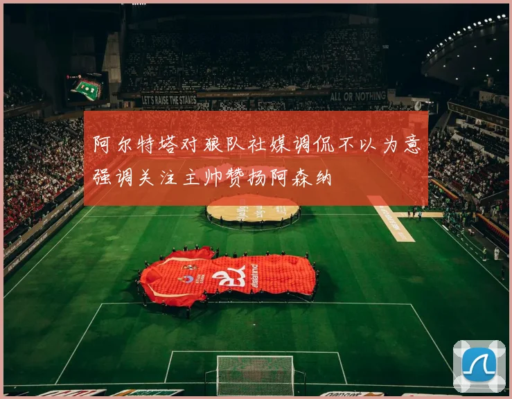 阿尔特塔对狼队社媒调侃不以为意强调关注主帅赞扬阿森纳