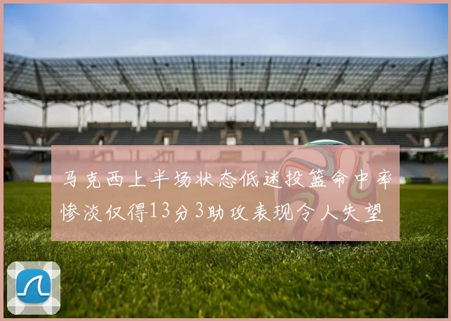 马克西上半场状态低迷投篮命中率惨淡仅得13分3助攻表现令人失望