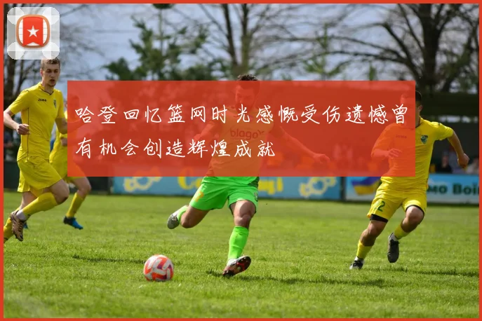 哈登回忆篮网时光感慨受伤遗憾曾有机会创造辉煌成就