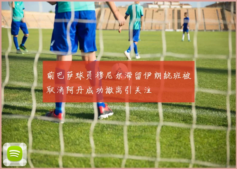 前巴萨球员穆尼尔滞留伊朗航班被取消阿丹成功撤离引关注