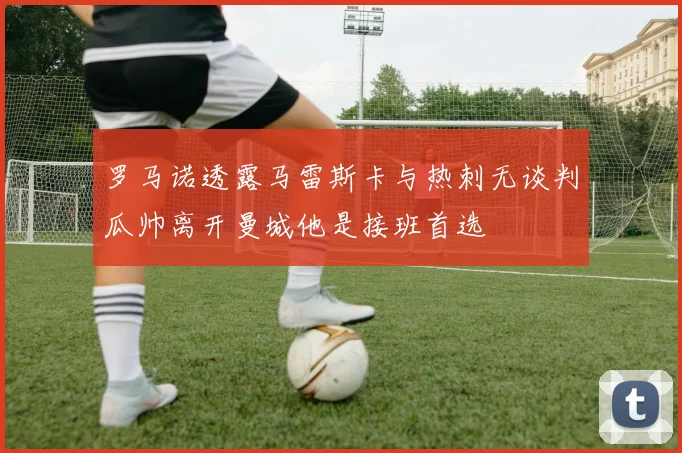 罗马诺透露马雷斯卡与热刺无谈判瓜帅离开曼城他是接班首选